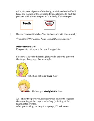 with pictures of parts of the body, and the other half will
have the names of these parts. Students have to find the
partner with the same part of the body. For example:
Once everyone finds his/her partner, we will check orally.
Transition: “Very good! Now, look at these pictures..”
Presentation: 15’
Purpose: to introduce the teaching points.
I’ll show students different pictures in order to present
the target language. For example:
She has got long wavy hair
He has got straight fair hair.
As I show the pictures, I’ll encourage students to guess
the meaning of the new vocabulary (pointing at the
highlighted words).
After presenting the target language, I’ll ask some
Teeth
 