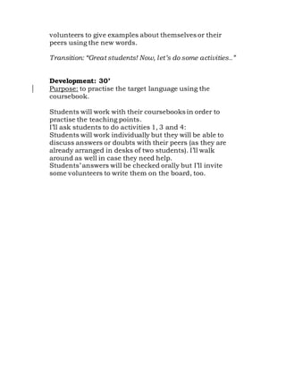 volunteers to give examples about themselves or their
peers using the new words.
Transition: “Great students! Now, let’s do some activities..”
Development: 30’
Purpose: to practise the target language using the
coursebook.
Students will work with their coursebooks in order to
practise the teaching points.
I’ll ask students to do activities 1, 3 and 4:
Students will work individually but they will be able to
discuss answers or doubts with their peers (as they are
already arranged in desks of two students). I’ll walk
around as well in case they need help.
Students’ answers will be checked orally but I’ll invite
some volunteers to write them on the board, too.
 