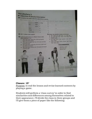 Closure: 15’
Purpose: to end the lesson and revise learned contents by
playing a game.
Students will perform a ‘class survey’ in order to find
similarities and differences among themselves related to
their appearance. I’ll divide the class in three groups and
I’ll give them a piece of paper like the following:
 