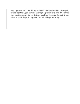 weak points such as timing, classroom management strategies,
teaching strategies as well as language accuracy and fluency is
the starting point for my future teaching lessons. In fact, there
are always things to improve, we are always learning.
 