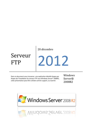 Serveur
FTP
20 décembre
2012
Dans ce document vous trouverez une explication détaillé étapes par
étapes de l’installation du serveur FTP sous Windows Server® 2008R2,
cette présentation peut être utilisée comme support, ou tutoriel.
Windows
Server®
2008R2
 