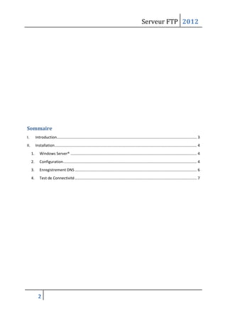 Serveur FTP 2012
2
Sommaire
I. Introduction..................................................................................................................................... 3
II. Installation....................................................................................................................................... 4
1. Windows Server® ........................................................................................................................ 4
2. Configuration............................................................................................................................... 4
3. Enregistrement DNS.................................................................................................................... 6
4. Test de Connectivité.................................................................................................................... 7
 