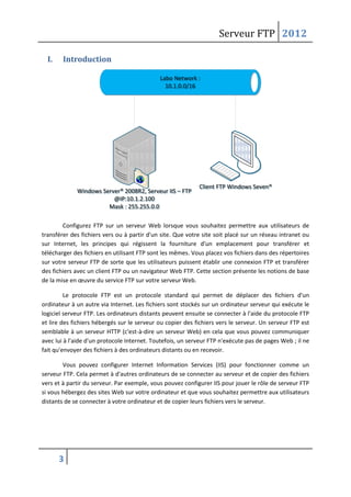 Serveur FTP 2012
3
I. Introduction
Labo Network :
10.1.0.0/16
Labo Network :
10.1.0.0/16
Windows Server® 2008R2, Serveur IIS – FTP
@IP:10.1.2.100
Mask : 255.255.0.0
Windows Server® 2008R2, Serveur IIS – FTP
@IP:10.1.2.100
Mask : 255.255.0.0
Client FTP Windows Seven®Client FTP Windows Seven®
Configurez FTP sur un serveur Web lorsque vous souhaitez permettre aux utilisateurs de
transférer des fichiers vers ou à partir d'un site. Que votre site soit placé sur un réseau intranet ou
sur Internet, les principes qui régissent la fourniture d'un emplacement pour transférer et
télécharger des fichiers en utilisant FTP sont les mêmes. Vous placez vos fichiers dans des répertoires
sur votre serveur FTP de sorte que les utilisateurs puissent établir une connexion FTP et transférer
des fichiers avec un client FTP ou un navigateur Web FTP. Cette section présente les notions de base
de la mise en œuvre du service FTP sur votre serveur Web.
Le protocole FTP est un protocole standard qui permet de déplacer des fichiers d'un
ordinateur à un autre via Internet. Les fichiers sont stockés sur un ordinateur serveur qui exécute le
logiciel serveur FTP. Les ordinateurs distants peuvent ensuite se connecter à l'aide du protocole FTP
et lire des fichiers hébergés sur le serveur ou copier des fichiers vers le serveur. Un serveur FTP est
semblable à un serveur HTTP (c'est-à-dire un serveur Web) en cela que vous pouvez communiquer
avec lui à l'aide d'un protocole Internet. Toutefois, un serveur FTP n'exécute pas de pages Web ; il ne
fait qu'envoyer des fichiers à des ordinateurs distants ou en recevoir.
Vous pouvez configurer Internet Information Services (IIS) pour fonctionner comme un
serveur FTP. Cela permet à d'autres ordinateurs de se connecter au serveur et de copier des fichiers
vers et à partir du serveur. Par exemple, vous pouvez configurer IIS pour jouer le rôle de serveur FTP
si vous hébergez des sites Web sur votre ordinateur et que vous souhaitez permettre aux utilisateurs
distants de se connecter à votre ordinateur et de copier leurs fichiers vers le serveur.
 