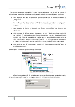 Serveur FTP 2012
5
①Les pools d'applications permettent d'isoler les sites et applications dans un souci de fiabilité, de
disponibilité et de sécurité. Différentes raisons peuvent motiver la création de pools d'applications :
 Pour regrouper des sites et applications qui s'exécutent avec les mêmes paramètres de
configuration.
 Pour isoler des sites et applications qui s'exécutent avec des paramètres de configuration
uniques.
 Pour accroître la sécurité en utilisant une identité personnalisée pour exécuter une
application.
 Pour empêcher les ressources d'une application d'accéder à celles d'une autre application.
Par exemple, les fournisseurs de services Internet peuvent créer des pools d'applications
distincts pour les sites et applications de chaque client. En séparant le contenu des clients de
cette manière, vous pouvez empêcher les ressources d'un client d'accéder à celles du site
d'un autre client, même si les sites des deux clients se trouvent sur le même serveur Web.
 Pour améliorer les performances en séparant les applications instables de celles au
comportement normal.
Ajouter un site FTP, comme décrit sur l’image ci-dessous.
Ajouter le nom du site FTP, ici correspondant au nom de domaine ou se trouvant le serveur,
le « Chemin d’accès physique » lui correspond au chemin ou les données seront stockées.
 