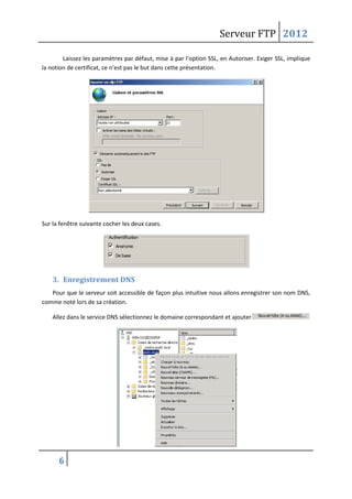 Serveur FTP 2012
6
Laissez les paramètres par défaut, mise à par l’option SSL, en Autoriser. Exiger SSL, implique
la notion de certificat, ce n’est pas le but dans cette présentation.
Sur la fenêtre suivante cocher les deux cases.
3. Enregistrement DNS
Pour que le serveur soit accessible de façon plus intuitive nous allons enregistrer son nom DNS,
comme noté lors de sa création.
Allez dans le service DNS sélectionnez le domaine correspondant et ajouter .
 