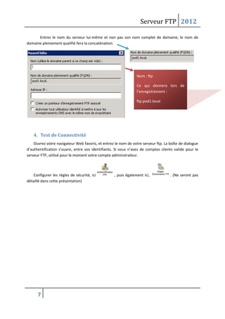 Serveur FTP 2012
7
Entrez le nom du serveur lui-même et non pas son nom complet de domaine, le nom de
domaine pleinement qualifié fera la concaténation.
4. Test de Connectivité
Ouvrez votre navigateur Web favoris, et entrez le nom de votre serveur ftp. La boîte de dialogue
d’authentification s’ouvre, entre vos identifiants. Si vous n’avez de comptes clients valide pour le
serveur FTP, utilisé pour le moment votre compte administrateur.
Configurer les règles de sécurité, ici , puis également ici, . (Ne seront pas
détaillé dans cette présentation)
Nom : ftp
Ce qui donnera lors de
l’enregistrement :
ftp.pod1.local.
 