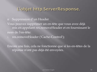  Suppression d’un Header
Vous pouvez supprimer un en-tête que vous avez déjà
mis en appelant res.removeHeader et en fournissant le
nom de l'en-tête:
1. res.removeHeader ('Cache-Control');
Encore une fois, cela ne fonctionne que si les en-têtes de la
réponse n'ont pas déjà été envoyées.
10par James Gaglo
 