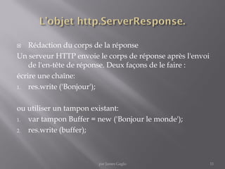  Rédaction du corps de la réponse
Un serveur HTTP envoie le corps de réponse après l'envoi
de l'en-tête de réponse. Deux façons de le faire :
écrire une chaîne:
1. res.write ('Bonjour');
ou utiliser un tampon existant:
1. var tampon Buffer = new ('Bonjour le monde');
2. res.write (buffer);
11par James Gaglo
 