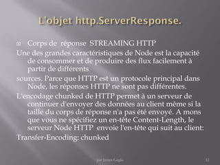  Corps de réponse STREAMING HTTP
Une des grandes caractéristiques de Node est la capacité
de consommer et de produire des flux facilement à
partir de différents
sources. Parce que HTTP est un protocole principal dans
Node, les réponses HTTP ne sont pas différentes.
L'encodage chunked de HTTP permet à un serveur de
continuer d'envoyer des données au client même si la
taille du corps de réponse n'a pas été envoyé. A mons
que vous ne spécifiez un en-tête Content-Length, le
serveur Node HTTP envoie l'en-tête qui suit au client:
Transfer-Encoding: chunked
12par James Gaglo
 