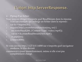  Piping d’un fichier
Vous pouvez diriger n'importe quel ReadStream dans la réponse.
Voici un exemple qui redirige un fichier dans la réponse :
1. var fs = require('fs');
2. require('http').createServer(function(req, res) {
3. res.writeHead(200, {'Content-Type': 'video/mp4'});
4. var rs = fs.createReadStream('test.mp4');
5. rs.pipe(res);
6. }).listen(4000);
Si vous ouvrez http://127.0.0.1:4000 sur n'importe quel navigateur
moderne, le film devrait
commencer à jouer immédiatement, même si elle n'est pas
complètement chargé.
14par James Gaglo
 