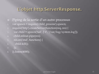  Piping de la sortie d’un autre processus
1. var spawn = require('child_process').spawn;
2. require('http').createServer(function(req, res) {
3. var child = spawn('tail', ['-f', '/var/log/system.log']);
4. child.stdout.pipe(res);
5. res.on('end', function() {
6. child.kill();
7. });
8. }).listen(4000);
15par James Gaglo
 