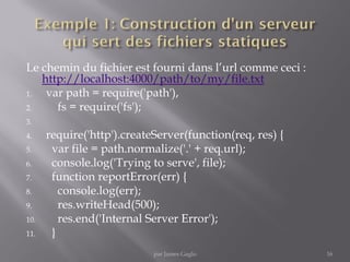 Le chemin du fichier est fourni dans l’url comme ceci :
http://localhost:4000/path/to/my/file.txt
1. var path = require('path'),
2. fs = require('fs');
3.
4. require('http').createServer(function(req, res) {
5. var file = path.normalize('.' + req.url);
6. console.log('Trying to serve', file);
7. function reportError(err) {
8. console.log(err);
9. res.writeHead(500);
10. res.end('Internal Server Error');
11. }
16par James Gaglo
 