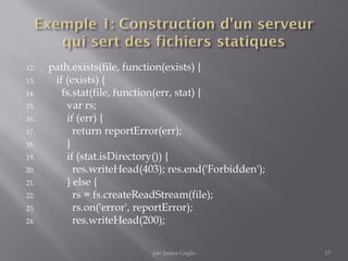 12. path.exists(file, function(exists) {
13. if (exists) {
14. fs.stat(file, function(err, stat) {
15. var rs;
16. if (err) {
17. return reportError(err);
18. }
19. if (stat.isDirectory()) {
20. res.writeHead(403); res.end('Forbidden');
21. } else {
22. rs = fs.createReadStream(file);
23. rs.on('error', reportError);
24. res.writeHead(200);
17par James Gaglo
 
