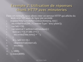 Dans cet exemple, nous allons créer un serveur HTTP qui affiche du
texte avec 100 sauts de ligne par seconde
1. require('http').createServer(function(req, res) {
2. res.writeHead(200, {'Content-Type': 'text/plain'});
3. var left = 10;
4. var interval = setInterval(function() {
5. for(var i = 0; i< 100; i++) {
6. res.write(Date.now() + " ");
7. }
8. if (-- left === 0) {
9. clearInterval(interval);
10. res.end();
11. }
12. }, 1000);
13. }).listen(4000);
19par James Gaglo
 