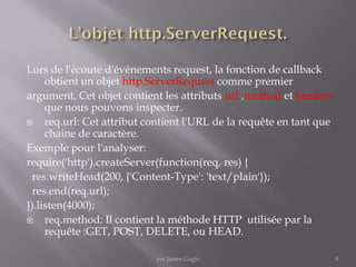 Lors de l'écoute d'événements request, la fonction de callback
obtient un objet http.ServerRequest comme premier
argument. Cet objet contient les attributs url ,method et headers
que nous pouvons inspecter.
 req.url: Cet attribut contient l'URL de la requête en tant que
chaine de caractère.
Exemple pour l'analyser:
require('http').createServer(function(req, res) {
res.writeHead(200, {'Content-Type': 'text/plain'});
res.end(req.url);
}).listen(4000);
 req.method: Il contient la méthode HTTP utilisée par la
requête :GET, POST, DELETE, ou HEAD.
4par James Gaglo
 