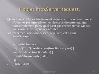 Quand vous obtenez l'événement request sur un serveur, vous
n'obtenez pas immédiatement le corps de cette requette,
tout simplement parce qu'il n'est pas encore arrivé. Mais si
vous voulez, vous pouvez écouter
les événements de donnéescar l'objet request est un
ReadStream:
1. var writeStream = ...
2. require('http').createServer(function(req, res) {
3. req.on('data', function(data) {
4. writeStream.write(data);
5. });
6. }).listen(4001);
6par James Gaglo
 