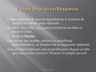 L'objet response (le second argument de la fonction de
rappel) est utilisée pour répondre
au client. Avec elle, vous pouvez écrire les en-têtes et
écrire le corps.
 Ecrire le Header
Pour écrire une en-tête, utilisez res.writeHead
(statut,headers), où headers est un argument optionnel
avec un objet contenant une propriété pour chaque en-tête
que vous voulez envoyer. Prenons l'exemple suivant:
7par James Gaglo
 