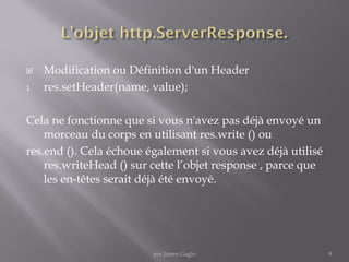  Modification ou Définition d'un Header
1. res.setHeader(name, value);
Cela ne fonctionne que si vous n'avez pas déjà envoyé un
morceau du corps en utilisant res.write () ou
res.end (). Cela échoue également si vous avez déjà utilisé
res.writeHead () sur cette l’objet response , parce que
les en-têtes serait déjà été envoyé.
9par James Gaglo
 
