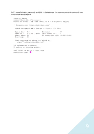 9
PuTTy nous affiche alors une console semblable à celle de Linux et il ne nous reste plus qu’à renseigner le nom
d’utilisateur et le mot de passe.
 
