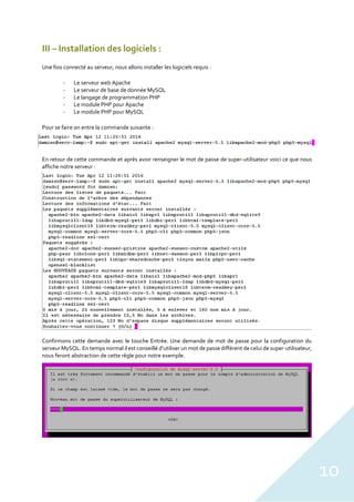 10
III – Installation des logiciels :
Une fois connecté au serveur, nous allons installer les logiciels requis :
- Le serveur web Apache
- Le serveur de base de donnée MySQL
- Le langage de programmation PHP
- Le module PHP pour Apache
- Le module PHP pour MySQL
Pour se faire on entre la commande suivante :
En retour de cette commande et après avoir renseigner le mot de passe de super-utilisateur voici ce que nous
affiche notre serveur :
Confirmons cette demande avec le touche Entrée. Une demande de mot de passe pour la configuration du
serveur MySQL. En temps normal il est conseillé d’utiliser un mot de passe différent de celui de super-utilisateur,
nous feront abstraction de cette règle pour notre exemple.
 