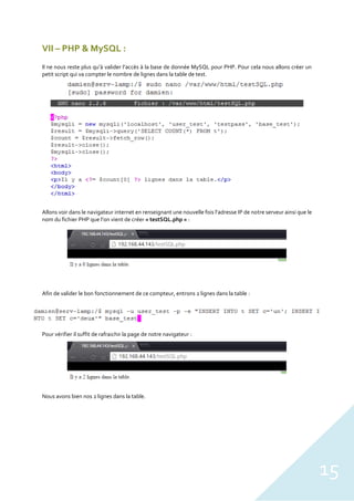 15
VII – PHP & MySQL :
Il ne nous reste plus qu’à valider l’accès à la base de donnée MySQL pour PHP. Pour cela nous allons créer un
petit script qui va compter le nombre de lignes dans la table de test.
Allons voir dans le navigateur internet en renseignant une nouvelle fois l’adresse IP de notre serveur ainsi que le
nom du fichier PHP que l’on vient de créer « testSQL.php » :
Afin de valider le bon fonctionnement de ce compteur, entrons 2 lignes dans la table :
Pour vérifier il suffit de rafraichir la page de notre navigateur :
Nous avons bien nos 2 lignes dans la table.
 