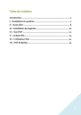 1
Table des matières
Introduction............................................................................2
I – Installation du système : ......................................................2
II – Accès SSH : ........................................................................8
III – Installation des logiciels :..................................................10
IV – Test PHP :....................................................................... 12
V – La Base SQL :................................................................... 13
VI – L’utilisateur SQL :............................................................14
VII – PHP & MySQL : .............................................................. 15
 
