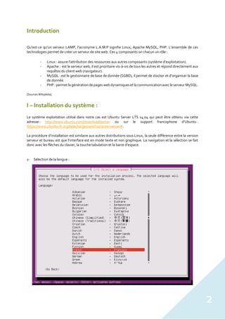 2
Introduction
Qu’est-ce qu’un serveur LAMP, l’acronyme L.A.M.P signifie Linux, Apache MySQL, PHP. L’ensemble de ces
technologies permet de créer un serveur de site web. Ces 4 composants on chacun un rôle :
- Linux : assure l'attribution des ressources aux autres composants (système d’exploitation).
- Apache : est le serveur web, il est prioritaire vis-à-vis de tous les autres et répond directement aux
requêtes du client web (navigateur).
- MySQL : est le gestionnaire de base de donnée (SGBD), il permet de stocker et d’organiser la base
de donnée.
- PHP : permet la génération de pages web dynamiques et la communication avec le serveur MySQL.
[Sources Wikipédia]
I – Installation du système :
Le système exploitation utilisé dans notre cas est Ubuntu Server LTS 14.04 qui peut être obtenu via cette
adresse : http://www.ubuntu.com/download/server ou sur le support francophone d’Ubuntu :
https://www.ubuntu-fr.org/telechargement?variante=server#.
La procédure d’installation est similaire aux autres distributions sous Linux, la seule différence entre la version
serveur et bureau est que l’interface est en mode texte et non graphique. La navigation et la sélection se fait
donc avec les flèches du clavier, la touche tabulation et la barre d’espace.
1- Sélection de la langue :
 