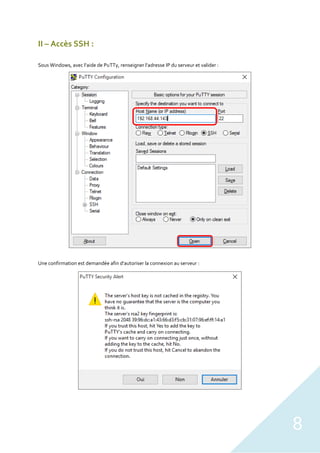 8
II – Accès SSH :
Sous Windows, avec l’aide de PuTTy, renseigner l’adresse IP du serveur et valider :
Une confirmation est demandée afin d’autoriser la connexion au serveur :
 