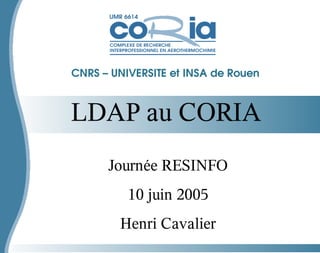 LDAP au CORIA
CNRS – UNIVERSITE et INSA de Rouen
Journée RESINFO
10 juin 2005
Henri Cavalier
 