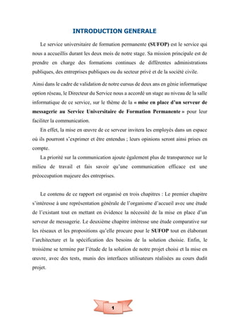 1
INTRODUCTION GENERALE
Le service universitaire de formation permanente (SUFOP) est le service qui
nous a accueillis durant les deux mois de notre stage. Sa mission principale est de
prendre en charge des formations continues de différentes administrations
publiques, des entreprises publiques ou du secteur privé et de la société civile.
Ainsi dans le cadre de validation de notre cursus de deux ans en génie informatique
option réseau, le Directeur du Service nous a accordé un stage au niveau de la salle
informatique de ce service, sur le thème de la « mise en place d’un serveur de
messagerie au Service Universitaire de Formation Permanente » pour leur
faciliter la communication.
En effet, la mise en œuvre de ce serveur invitera les employés dans un espace
où ils pourront s’exprimer et être entendus ; leurs opinions seront ainsi prises en
compte.
La priorité sur la communication ajoute également plus de transparence sur le
milieu de travail et fais savoir qu’une communication efficace est une
préoccupation majeure des entreprises.
Le contenu de ce rapport est organisé en trois chapitres : Le premier chapitre
s’intéresse à une représentation générale de l’organisme d’accueil avec une étude
de l’existant tout en mettant en évidence la nécessité de la mise en place d’un
serveur de messagerie. Le deuxième chapitre intéresse une étude comparative sur
les réseaux et les propositions qu’elle procure pour le SUFOP tout en élaborant
l’architecture et la spécification des besoins de la solution choisie. Enfin, le
troisième se termine par l’étude de la solution de notre projet choisi et la mise en
œuvre, avec des tests, munis des interfaces utilisateurs réalisées au cours dudit
projet.
 