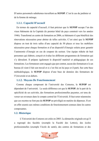 3
D’autres personnels subalternes travaillent au SUFOP. C’est le cas du jardinier et
de la femme de ménage.
1.1.1. Capacité D’accueil
En termes de capacité d’accueil, il faut préciser que le SUFOP occupe l’un des
vieux bâtiments de la Capitale (le premier hôtel du pays construit vers les années
1946). Transformé en centre de formation en 2006, ce bâtiment n’a pas bénéficié des
rénovations nécessaires pour abriter de telles activités. C’est ainsi que le SUFOP
dispose en tout de trois salles d’une capacité de 50 places et tous les mobiliers
nécessaires pour chaque formation et d’un dispositif d’énergie solaire pour garantir
l’autonomie d’énergie en cas de coupure du secteur. Une équipe réduite de huit
personnes qui élabore, conçoit et évalue les différents programmes de formation qui
s’y déroulent. Il prépare également le dispositif matériel et pédagogique de ces
formations. Les formateurs sont engagés que par contrat, aucun des formateurs n’a un
bureau (il vient il fait son travail et si c’est fini on lui paye et il part). Sur cette base
méthodologique, le SUFOP dispose d’une base de données des formateurs de
l’Université et en dehors.
1.1.2. Moyens De Fonctionnement
Comme chaque composant de l’université des Comores, le SUFOP est
dépendant de l’université. La seule différence est que le SUFOP, de la part de la
spécificité de ses activités, des formations professionnelles payantes, est tenu de
verser ses revenues dans le compte central de l’Université. Il faut noter néanmoins
que ces recettes ne font pas du SUFOP un privilégié en matière de dépenses. Il est
en effet soumis aux mêmes conditions de fonctionnement connues dans les autres
composantes.
1.2. Historique
L’Université des Comores est créée en 2003. La démarche originale est qu’il
a regroupé des facultés (exemple la Faculté des Lettres), des écoles
professionnelles (exemple l’école de santé), des centres de formations et des
 