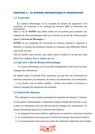 10
CHAPITRE 2 : LE SYSTEME INFORMATIQUE ET PROPOSITION
2.1. Généralité
Le système informatique est un ensemble de moyens de réquisition et de
restitution, de traitement et de stockage des données dédié au traitement des
informations.
Dans le cas de SUFOP nous allons mettre un tel système pour permettre aux
employés de bien communiquer entre eux à travers un serveur de communication
appelé « Serveur de Messenger ».
SUFOP est un composant de l’université de Comores destinée à organiser, à
planifier, et à piloter des formations initiales et continues à des différentes filières
selon leurs activités.
Afin de faciliter leurs travaux, nous allons mettre en place ce serveur que nous
allons bien expliquer dans le chapitre qui suit.
2.2. Qu’est-Ce Qu’un Réseau Informatique
Un réseau informatique est un ensemble d'équipements reliés entre eux pour
échanger des informations.
On appelle nœud, l'extrémité d'une connexion, qui peut être une intersection de
plusieurs connexions (un ordinateur, un routeur, un concentrateur, un commutateur,
…). Les réseaux sont de tailles variables ; certains sont limités à un bureau et
d'autres s'étendent aux dimensions de la planète.
2.3. Intérêt Des Réseaux
Un ordinateur est une machine permettant de manipuler des données. L'homme,
en tant qu'être communiquant, a rapidement compris l'intérêt qu'il pouvait y avoir
à relier ces ordinateurs entre eux afin de pouvoir échanger des informations. Un
réseau informatique peut servir à plusieurs buts distincts :
 Le partage de ressources (fichiers, applications ou matériels, connexion à internet).
 La communication entre personnes (courrier électronique, discussion en direct).
 La communication entre processus (entre des ordinateurs industriels par exemple).
 