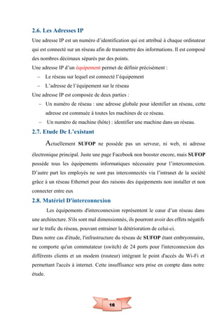 16
2.6. Les Adresses IP
Une adresse IP est un numéro d’identification qui est attribué à chaque ordinateur
qui est connecté sur un réseau afin de transmettre des informations. Il est composé
des nombres décimaux séparés par des points.
Une adresse IP d’un équipement permet de définir précisément :
– Le réseau sur lequel est connecté l’équipement
– L’adresse de l’équipement sur le réseau
Une adresse IP est composée de deux parties :
– Un numéro de réseau : une adresse globale pour identifier un réseau, cette
adresse est commuée à toutes les machines de ce réseau.
– Un numéro de machine (hôte) : identifier une machine dans un réseau.
2.7. Etude De L’existant
Actuellement SUFOP ne possède pas un serveur, ni web, ni adresse
électronique principal. Juste une page Facebook non booster encore, mais SUFOP
possède tous les équipements informatiques nécessaire pour l’interconnexion.
D’autre part les employés ne sont pas interconnectés via l’intranet de la société
grâce à un réseau Ethernet pour des raisons des équipements non installer et non
connecter entre eux
2.8. Matériel D'interconnexion
Les équipements d'interconnexion représentent le cœur d’un réseau dans
une architecture. S'ils sont mal dimensionnés, ils pourront avoir des effets négatifs
sur le trafic du réseau, pouvant entrainer la détérioration de celui-ci.
Dans notre cas d'étude, l'infrastructure du réseau de SUFOP étant embryonnaire,
ne comporte qu'un commutateur (switch) de 24 ports pour l'interconnexion des
différents clients et un modem (routeur) intégrant le point d'accès du Wi-Fi et
permettant l'accès à internet. Cette insuffisance sera prise en compte dans notre
étude.
 