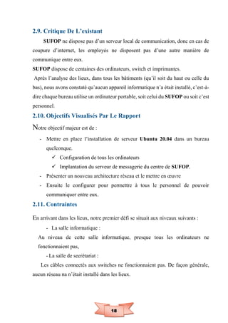 18
2.9. Critique De L’existant
SUFOP ne dispose pas d’un serveur local de communication, donc en cas de
coupure d’internet, les employés ne disposent pas d’une autre manière de
communique entre eux.
SUFOP dispose de centaines des ordinateurs, switch et imprimantes.
Après l’analyse des lieux, dans tous les bâtiments (qu’il soit du haut ou celle du
bas), nous avons constaté qu’aucun appareil informatique n’a était installé, c’est-à-
dire chaque bureau utilise un ordinateur portable, soit celui du SUFOP ou soit c’est
personnel.
2.10. Objectifs Visualisés Par Le Rapport
Notre objectif majeur est de :
- Mettre en place l’installation de serveur Ubuntu 20.04 dans un bureau
quelconque.
 Configuration de tous les ordinateurs
 Implantation du serveur de messagerie du centre de SUFOP.
- Présenter un nouveau architecture réseau et le mettre en œuvre
- Ensuite le configurer pour permettre à tous le personnel de pouvoir
communiquer entre eux.
2.11. Contraintes
En arrivant dans les lieux, notre premier défi se situait aux niveaux suivants :
- La salle informatique :
Au niveau de cette salle informatique, presque tous les ordinateurs ne
fonctionnaient pas,
- La salle de secrétariat :
Les câbles connectés aux switches ne fonctionnaient pas. De façon générale,
aucun réseau na n’était installé dans les lieux.
 