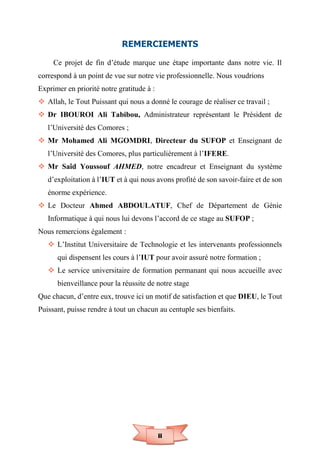 ii
REMERCIEMENTS
Ce projet de fin d’étude marque une étape importante dans notre vie. Il
correspond à un point de vue sur notre vie professionnelle. Nous voudrions
Exprimer en priorité notre gratitude à :
 Allah, le Tout Puissant qui nous a donné le courage de réaliser ce travail ;
 Dr IBOUROI Ali Tabibou, Administrateur représentant le Président de
l’Université des Comores ;
 Mr Mohamed Ali MGOMDRI, Directeur du SUFOP et Enseignant de
l’Université des Comores, plus particulièrement à l’IFERE.
 Mr Saîd Youssouf AHMED, notre encadreur et Enseignant du système
d’exploitation à l’IUT et à qui nous avons profité de son savoir-faire et de son
énorme expérience.
 Le Docteur Ahmed ABDOULATUF, Chef de Département de Génie
Informatique à qui nous lui devons l’accord de ce stage au SUFOP ;
Nous remercions également :
 L’Institut Universitaire de Technologie et les intervenants professionnels
qui dispensent les cours à l’IUT pour avoir assuré notre formation ;
 Le service universitaire de formation permanant qui nous accueille avec
bienveillance pour la réussite de notre stage
Que chacun, d’entre eux, trouve ici un motif de satisfaction et que DIEU, le Tout
Puissant, puisse rendre à tout un chacun au centuple ses bienfaits.
 