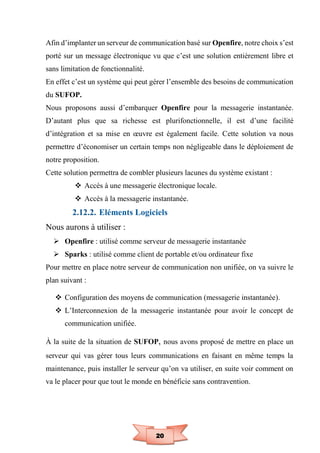 20
Afin d’implanter un serveur de communication basé sur Openfire, notre choix s’est
porté sur un message électronique vu que c’est une solution entièrement libre et
sans limitation de fonctionnalité.
En effet c’est un système qui peut gérer l’ensemble des besoins de communication
du SUFOP.
Nous proposons aussi d’embarquer Openfire pour la messagerie instantanée.
D’autant plus que sa richesse est plurifonctionnelle, il est d’une facilité
d’intégration et sa mise en œuvre est également facile. Cette solution va nous
permettre d’économiser un certain temps non négligeable dans le déploiement de
notre proposition.
Cette solution permettra de combler plusieurs lacunes du système existant :
 Accès à une messagerie électronique locale.
 Accès à la messagerie instantanée.
2.12.2. Eléments Logiciels
Nous aurons à utiliser :
 Openfire : utilisé comme serveur de messagerie instantanée
 Sparks : utilisé comme client de portable et/ou ordinateur fixe
Pour mettre en place notre serveur de communication non unifiée, on va suivre le
plan suivant :
 Configuration des moyens de communication (messagerie instantanée).
 L’Interconnexion de la messagerie instantanée pour avoir le concept de
communication unifiée.
À la suite de la situation de SUFOP, nous avons proposé de mettre en place un
serveur qui vas gérer tous leurs communications en faisant en même temps la
maintenance, puis installer le serveur qu’on va utiliser, en suite voir comment on
va le placer pour que tout le monde en bénéficie sans contravention.
 