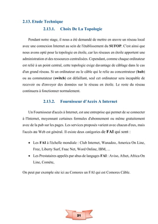 21
2.13. Etude Technique
2.13.1. Choix De La Topologie
Pendant notre stage, il nous a été demandé de mettre en œuvre un réseau local
avec une connexion Internet au sein de l'établissement du SUFOP. C'est ainsi que
nous avons opté pour la topologie en étoile, car les réseaux en étoile apportent une
administration et des ressources centralisées. Cependant, comme chaque ordinateur
est relié à un point central, cette topologie exige davantage de câblage dans le cas
d'un grand réseau. Si un ordinateur ou le câble qui le relie au concentrateur (hub)
ou au commutateur (switch) est défaillant, seul cet ordinateur sera incapable de
recevoir ou d'envoyer des données sur le réseau en étoile. Le reste du réseau
continuera à fonctionner normalement.
2.13.2. Fournisseur d'Accès A Internet
Un Fournisseur d'accès à Internet, est une entreprise qui permet de se connecter
à l'Internet, moyennant certaines formules d'abonnement ou même gratuitement
avec de la pub sur les pages. Les services proposés varient avec chacun d'eux, mais
l'accès au Web est général. Il existe deux catégories de FAI qui sont :
 Les FAI à l'échelle mondiale : Club Internet, Wanadoo, America On Line,
Free, Liberty Surf, Fnac Net, Word Online, IBM, ...
 Les Prestataires appelés par abus de langages FAI : Aviso, Afnet, Africa On
Line, Comète,
On peut par exemple site ici au Comores un FAI qui est Comores Câble.
 
