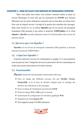 22
CHAPITRE 3 : MISE EN PLACE D’UN SERVEUR DE MESSAGERIE OPENFIRE
Dans cette partie nous allons vous montrer comment mettre en place un
serveur Messenger en local afin que les personnels du SUFOP puis discuter
librement avec les autres utilisateurs connectés tout en étant dans un réseau local.
Pour cela un logiciel serveur s’occupe de la gestion des transferts des messages.
Dans notre travail ici, on va utiliser Openfire qui est un serveur de messagerie
instantanée (IM) puissant et qui utilise le protocole XMPP/jabber et le client
(Sparks). Openfire possède également toutes les fonctionnalités d'un serveur de
présence décent.
3.1. Qu’est-ce que c’est Openfire ?
Openfire est un serveur de messagerie instantanée (IM) populaire et puissant
utilisant le protocole XMPP/Jabber.
3.2. A Quoi Sert Openfire ?
Il permet à plusieurs serveurs de communiquer en grappe. Il va nous permettre
aussi de pouvoir faire l’intégration de tous les personnels afin de communiquer en
locale sans aucune intervention d’un réseau internet.
3.3. Fonctionnalités
Openfire fournit des fonctionnalités intéressantes telles que :
 Prise en charge des différents serveurs tels que MySQL, Oracle,
PostgreSQL et de la base de données intégrée pour le stockage des
données, des utilisateurs et des messages.
 Prise en charge de l'intégration du protocole LDAP
 Prend en charge TLS et SSL pour la sécurité
 Gestionnaire de configuration de l'interface graphique Web
 Intégration du client Sparks IM
 Peut supporter jusqu’à 50 000 utilisateurs
 