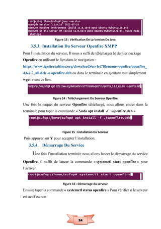 24
Figure 13 : Vérification De La Version De Java
3.5.3. Installation Du Serveur Openfire XMPP
Pour l’installation du serveur, Il nous a suffi de télécharger le dernier package
Openfire en utilisant le lien dans le navigation :
https://www.igniterealtime.org/downloadServlet?filename=opnfire/openfire_
4.6.4.7_all.deb -o openfire.deb ou dans le terminale en ajoutant tout simplement
wget avant ce lien.
Figure 14 : Téléchargement Du Serveur Openfire
Une fois le paquet du serveur Openfire téléchargé, nous allons entrer dans la
terminale pour taper la commande « Sudo apt install -f ./openfire.deb »
Figure 15 : Installation Du Serveur
Puis appuyer sur Y pour accepter l’installation.
3.5.4. Démarrage Du Service
Une fois l’installation terminée nous allons lancer le démarrage du service
Openfire, il suffit de lancer la commande « systemctl start openfire » pour
l’activer.
Figure 16 : Démarrage du serveur
Ensuite taper la commande « systemctl status openfire » Pour vérifier si le serveur
est actif ou non
 