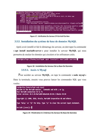 25
Figure 17 : Vérification Du Serveur S’il Est Actif Ou Non
3.5.5. Installation du système de base de données MySQL
Après avoir installé et fait le démarrage du serveur, on doit taper la commande
« apt install mariadb-server » pour installer le serveur MySQL qui nous
permettra de stocker les données qui circulent et les utilisateurs créés.
Figure 18 : Installation Du Serveur De La Base De Données
3.5.5.1. Accès A Mysql
Pour accéder au serveur MySQL, on tape la commande « sudo mysql »
Dans la terminale, ensuite vous pouvez lancer les commandes SQL que vous
voulez.
Figure 19 : Pénétration A L’intérieur Du Serveur De Base De Données
 
