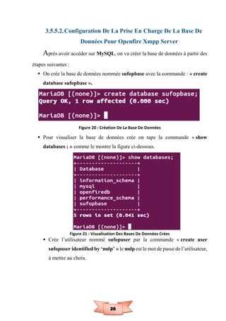 26
3.5.5.2.Configuration De La Prise En Charge De La Base De
Données Pour Openfire Xmpp Server
Après avoir accéder sur MySQL, on va créer la base de données à partir des
étapes suivantes :
 On crée la base de données nommée sufopbase avec la commande : « create
database sufopbase ».
Figure 20 : Création De La Base De Données
 Pour visualiser la base de données crée on tape la commande « show
databases ; » comme le montre la figure ci-dessous.
Figure 21 : Visualisation Des Bases De Données Crées
 Crée l’utilisateur nommé sufopuser par la commande « create user
sufopuser identified by ‘mdp’ » le mdp est le mot de passe de l’utilisateur,
à mettre au choix.
 