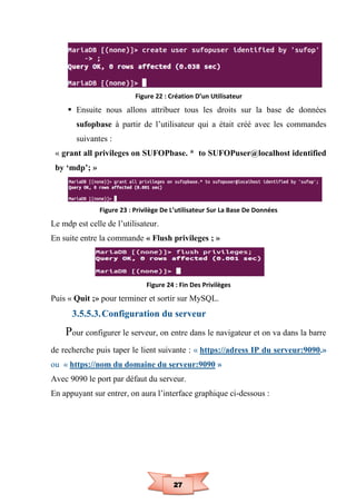 27
Figure 22 : Création D’un Utilisateur
 Ensuite nous allons attribuer tous les droits sur la base de données
sufopbase à partir de l’utilisateur qui a était créé avec les commandes
suivantes :
« grant all privileges on SUFOPbase. * to SUFOPuser@localhost identified
by ‘mdp’; »
Figure 23 : Privilège De L’utilisateur Sur La Base De Données
Le mdp est celle de l’utilisateur.
En suite entre la commande « Flush privileges ; »
Figure 24 : Fin Des Privilèges
Puis « Quit ;» pour terminer et sortir sur MySQL.
3.5.5.3.Configuration du serveur
Pour configurer le serveur, on entre dans le navigateur et on va dans la barre
de recherche puis taper le lient suivante : « https://adress IP du serveur:9090.»
ou « https://nom du domaine du serveur:9090 »
Avec 9090 le port par défaut du serveur.
En appuyant sur entrer, on aura l’interface graphique ci-dessous :
 