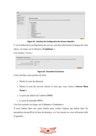 28
Figure 25 : Interface De Configuration Du Serveur Openfire
C’est le début de la configuration du serveur, une fois sélectionné la langue de votre
choix, on clique sur le Bouton « Continuer ».
Une fenêtre s’ouvre :
Figure 26 : Paramètre Du Serveur
Cette interface nous permet de faire :
 Mettre le nom du domaine
 Mettre le nom du serveur choisir le nom que vous voulez « Server Host
Name »
 Le port par défaut de l’admin (9090)
 Le port de sécurité (9091)
Une fois terminé on clique sur le Bouton « Continuer »
Il nous amène dans une autre fenêtre pour cocher l'option par défaut dans les
paramètres du profil de la base de données, si c’est externe ou vous utiliserait celle
d’openfire :
 