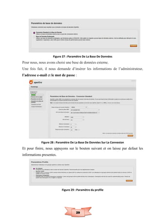 29
Figure 27 : Paramètre De La Base De Données
Pour nous, nous avons choisi une base de données externe.
Une fois fait, il nous demande d’insérer les informations de l’administrateur,
l’adresse e-mail et le mot de passe :
Figure 28 : Paramètre De La Base De Données Sur La Connexion
Et pour finire, nous appuyons sur le bouton suivant et on laisse par defaut les
informations presentes.
Figure 29 : Paramètre du profile
 