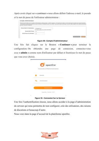 30
Après avoir cliqué sur « continuer » nous allons définir l'adresse e-mail, le pseudo
et le mot de passe de l'utilisateur administrateur :
Figure 30 : Compte D’administrateur
Une fois fait cliquez sur le Bouton « Continuer » pour terminer la
configuration. On obtiendra une page de connexion, connectez-vous
avec « admin » comme nom d'utilisateur par défaut et fournissez le mot de passe
que vous avez choisie.
Figure 31 : Connexion Sur Le Serveur
Une fois l’authentification réussie, nous allons accéder à la page d’administration
du serveur qui nous permettra de tout configurer, crée des utilisateurs, des raisons
de discutions et beaucoup d’autre.
Nous voici dans la page d’accueil de la plateforme openfire.
 