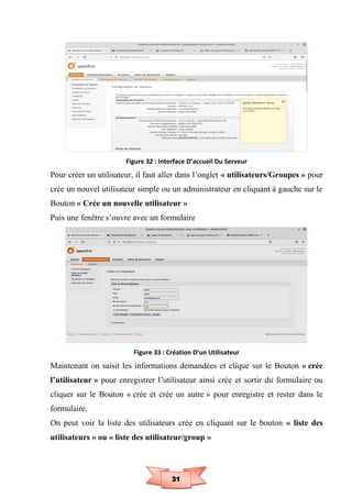 31
Figure 32 : Interface D’accueil Du Serveur
Pour créer un utilisateur, il faut aller dans l’onglet « utilisateurs/Groupes » pour
crée un nouvel utilisateur simple ou un administrateur en cliquant à gauche sur le
Bouton « Crée un nouvelle utilisateur »
Puis une fenêtre s’ouvre avec un formulaire
Figure 33 : Création D’un Utilisateur
Maintenant on saisit les informations demandées et clique sur le Bouton « crée
l’utilisateur » pour enregistrer l’utilisateur ainsi crée et sortir du formulaire ou
cliquer sur le Bouton « crée et crée un autre » pour enregistre et rester dans le
formulaire.
On peut voir la liste des utilisateurs crée en cliquant sur le bouton « liste des
utilisateurs » ou « liste des utilisateur/group »
 