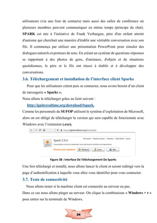 34
utilisateurs (via une liste de contacts) mais aussi des salles de conférence où
plusieurs membres peuvent communiquer en même temps (principe du chat).
SPARK est née à l'initiative de Frank Verhaegen, père d'un enfant atteint
d'autisme qui cherchait une manière d'établir une véritable conversation avec son
fils. Il commença par utiliser une présentation PowerPoint pour simuler des
dialogues naturels et porteurs de sens. En créant un système de questions-réponses
se rapportant à des photos de gens, d'animaux, d'objets et de situations
quotidiennes, le père et le fils ont réussi à établir et à développer des
conversations.
3.6. Téléchargement et installation de l’interface client Sparks
Pour que les utilisateurs créent puis se connecter, nous avons besoin d’un client
de messagerie « Sparks ».
Nous allons le télécharger grâce au lient suivent :
http://igniterealtime.org/download/#spark.
Comme les personnels du SUFOP utilisent le système d’exploitation de Microsoft,
alors on est obligé de télécharger la version qui sera capable de fonctionnée avec
Windows avec l’extension (.exe).
Figure 38 : Interface De Téléchargement De Sparks
Une fois téléchargé et installé, nous allons lancer le client et seront redirigé vers la
page d’authentification à laquelle vous allez vous identifier pour vous connecter.
3.7. Teste de connectivité
Nous allons tester si la machine client est connectée au serveur ou pas.
Dans ce cas nous allons pinger au serveur. On clique la combinaison « Windows + r »
pour entrer sur la terminale de Windows.
 