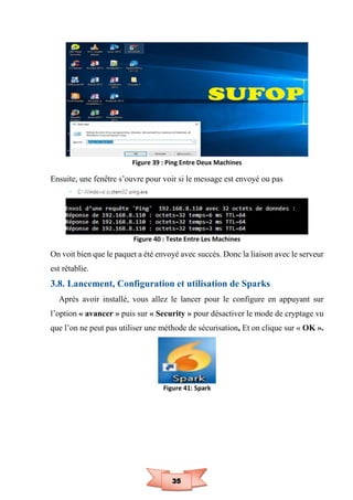 35
Figure 39 : Ping Entre Deux Machines
Ensuite, une fenêtre s’ouvre pour voir si le message est envoyé ou pas
Figure 40 : Teste Entre Les Machines
On voit bien que le paquet a été envoyé avec succès. Donc la liaison avec le serveur
est rétablie.
3.8. Lancement, Configuration et utilisation de Sparks
Après avoir installé, vous allez le lancer pour le configure en appuyant sur
l’option « avancer » puis sur « Security » pour désactiver le mode de cryptage vu
que l’on ne peut pas utiliser une méthode de sécurisation, Et on clique sur « OK ».
Figure 41: Spark
 
