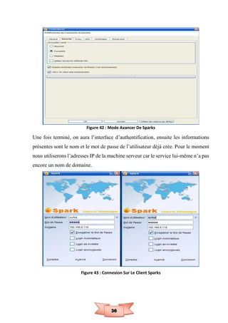 36
Figure 42 : Mode Avancer De Sparks
Une fois terminé, on aura l’interface d’authentification, ensuite les informations
présentes sont le nom et le mot de passe de l’utilisateur déjà crée. Pour le moment
nous utiliserons l’adresses IP de la machine serveur car le service lui-même n’a pas
encore un nom de domaine.
Figure 43 : Connexion Sur Le Client Sparks
 