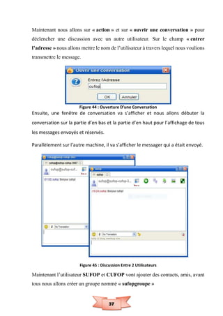 37
Maintenant nous allons sur « action » et sur « ouvrir une conversation » pour
déclencher une discussion avec un autre utilisateur. Sur le champ « entrer
l’adresse » nous allons mettre le nom de l’utilisateur à travers lequel nous voulions
transmettre le message.
Figure 44 : Ouverture D’une Conversation
Ensuite, une fenêtre de conversation va s’afficher et nous allons débuter la
conversation sur la partie d’en bas et la partie d’en haut pour l’affichage de tous
les messages envoyés et réservés.
Parallèlement sur l’autre machine, il va s’afficher le messager qui a était envoyé.
Figure 45 : Discussion Entre 2 Utilisateurs
Maintenant l’utilisateur SUFOP et CUFOP vont ajouter des contacts, amis, avant
tous nous allons créer un groupe nommé « sufopgroupe »
 